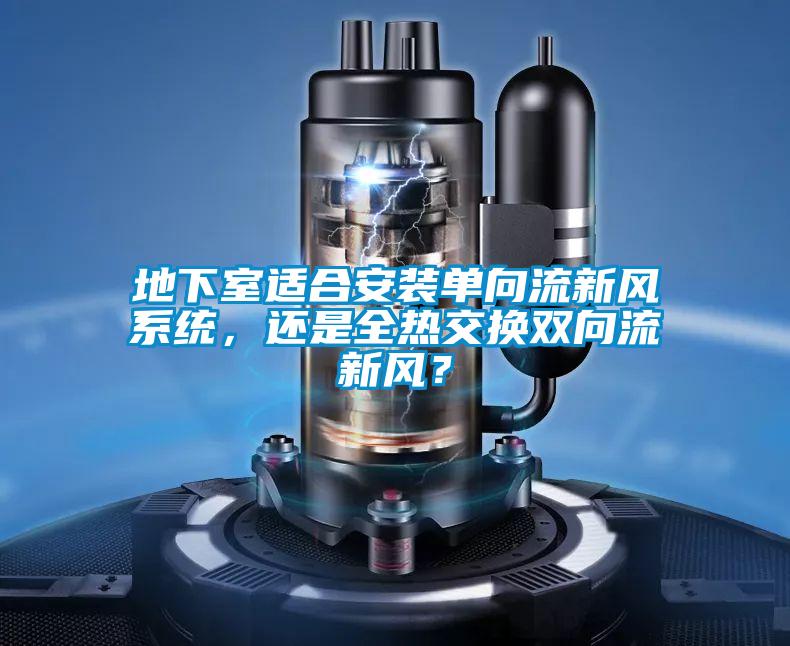 地下室適合安裝單向流新風(fēng)系統(tǒng)，還是全熱交換雙向流新風(fēng)？